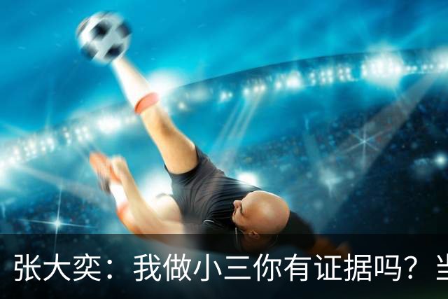 张大奕：我做小三你有证据吗？当年被原配公开手撕，全网皆知的事真当网友失忆了？