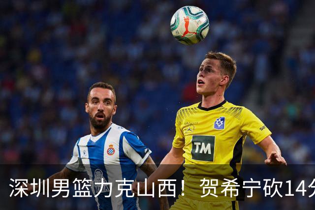 深圳男篮力克山西！贺希宁砍14分12篮板