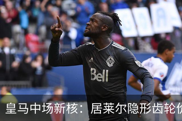 皇马中场新核：居莱尔隐形齿轮价值解析