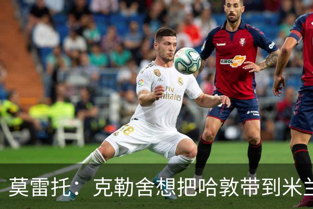莫雷托：克勒舍想把哈敦带到米兰；米兰盼年末能和拉比奥续约