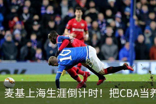 麦基上海生涯倒计时！把CBA当养老院态度成硬伤，合同4个月非保障