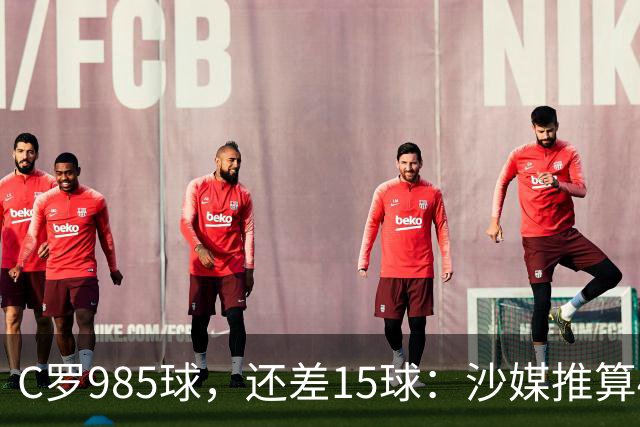 C罗985球，还差15球：沙媒推算4个半月撞线千球